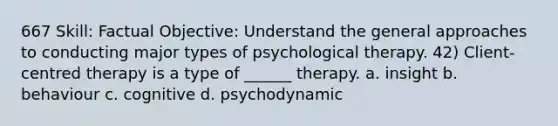 667 Skill: Factual Objective: Understand the general approaches to conducting major types of psychological therapy. 42) Client-centred therapy is a type of ______ therapy. a. insight b. behaviour c. cognitive d. psychodynamic