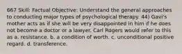 667 Skill: Factual Objective: Understand the general approaches to conducting major types of psychological therapy. 44) Gavi's mother acts as if she will be very disappointed in him if he does not become a doctor or a lawyer. Carl Rogers would refer to this as a. resistance. b. a condition of worth. c. unconditional positive regard. d. transference.