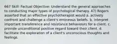 667 Skill: Factual Objective: Understand the general approaches to conducting major types of psychological therapy. 47) Rogers asserted that an effective psychotherapist would a. actively confront and challenge a client's erroneous beliefs. b. interpret important transference and resistance behaviours for a client. c. provide unconditional positive regard toward their client. d. facilitate the exploration of a client's unconscious thoughts and feelings.