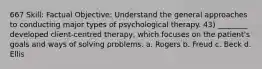 667 Skill: Factual Objective: Understand the general approaches to conducting major types of psychological therapy. 43) ________ developed client-centred therapy, which focuses on the patient's goals and ways of solving problems. a. Rogers b. Freud c. Beck d. Ellis