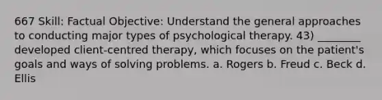 667 Skill: Factual Objective: Understand the general approaches to conducting major types of psychological therapy. 43) ________ developed client-centred therapy, which focuses on the patient's goals and ways of solving problems. a. Rogers b. Freud c. Beck d. Ellis