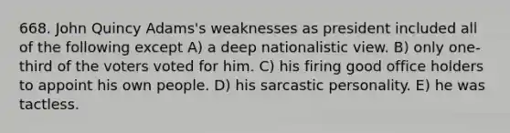 668. John Quincy Adams's weaknesses as president included all of the following except A) a deep nationalistic view. B) only one-third of the voters voted for him. C) his firing good office holders to appoint his own people. D) his sarcastic personality. E) he was tactless.