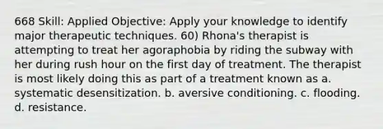 668 Skill: Applied Objective: Apply your knowledge to identify major therapeutic techniques. 60) Rhona's therapist is attempting to treat her agoraphobia by riding the subway with her during rush hour on the first day of treatment. The therapist is most likely doing this as part of a treatment known as a. systematic desensitization. b. aversive conditioning. c. flooding. d. resistance.