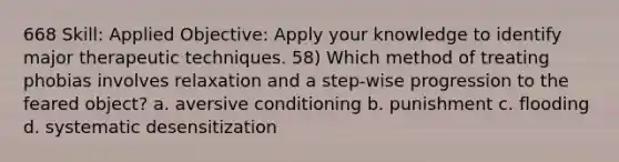 668 Skill: Applied Objective: Apply your knowledge to identify major therapeutic techniques. 58) Which method of treating phobias involves relaxation and a step-wise progression to the feared object? a. aversive conditioning b. punishment c. flooding d. systematic desensitization