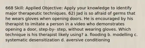 668 Skill: Applied Objective: Apply your knowledge to identify major therapeutic techniques. 62) Jad is so afraid of germs that he wears gloves when opening doors. He is encouraged by his therapist to imitate a person in a video who demonstrates opening a door, step-by- step, without wearing gloves. Which technique is his therapist likely using? a. flooding b. modelling c. systematic desensitization d. aversive conditioning