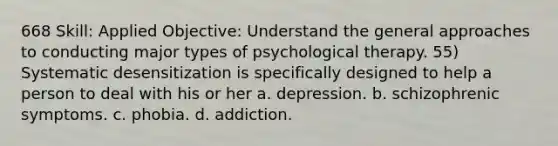 668 Skill: Applied Objective: Understand the general approaches to conducting major types of psychological therapy. 55) Systematic desensitization is specifically designed to help a person to deal with his or her a. depression. b. schizophrenic symptoms. c. phobia. d. addiction.