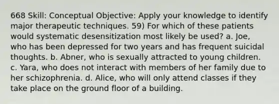 668 Skill: Conceptual Objective: Apply your knowledge to identify major therapeutic techniques. 59) For which of these patients would systematic desensitization most likely be used? a. Joe, who has been depressed for two years and has frequent suicidal thoughts. b. Abner, who is sexually attracted to young children. c. Yara, who does not interact with members of her family due to her schizophrenia. d. Alice, who will only attend classes if they take place on the ground floor of a building.