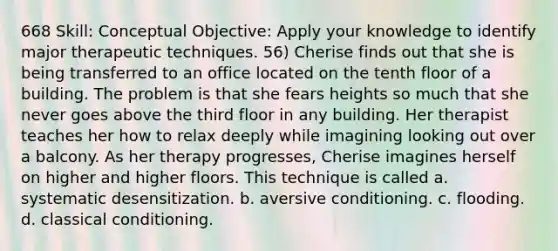 668 Skill: Conceptual Objective: Apply your knowledge to identify major therapeutic techniques. 56) Cherise finds out that she is being transferred to an office located on the tenth floor of a building. The problem is that she fears heights so much that she never goes above the third floor in any building. Her therapist teaches her how to relax deeply while imagining looking out over a balcony. As her therapy progresses, Cherise imagines herself on higher and higher floors. This technique is called a. systematic desensitization. b. aversive conditioning. c. flooding. d. classical conditioning.