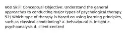 668 Skill: Conceptual Objective: Understand the general approaches to conducting major types of psychological therapy. 52) Which type of therapy is based on using learning principles, such as classical conditioning? a. behavioural b. insight c. psychoanalysis d. client-centred