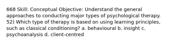 668 Skill: Conceptual Objective: Understand the general approaches to conducting major types of psychological therapy. 52) Which type of therapy is based on using learning principles, such as classical conditioning? a. behavioural b. insight c. psychoanalysis d. client-centred