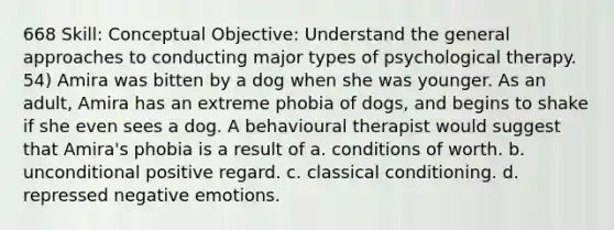 668 Skill: Conceptual Objective: Understand the general approaches to conducting major types of psychological therapy. 54) Amira was bitten by a dog when she was younger. As an adult, Amira has an extreme phobia of dogs, and begins to shake if she even sees a dog. A behavioural therapist would suggest that Amira's phobia is a result of a. conditions of worth. b. unconditional positive regard. c. classical conditioning. d. repressed negative emotions.