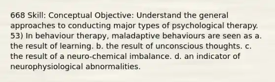 668 Skill: Conceptual Objective: Understand the general approaches to conducting major types of psychological therapy. 53) In behaviour therapy, maladaptive behaviours are seen as a. the result of learning. b. the result of unconscious thoughts. c. the result of a neuro-chemical imbalance. d. an indicator of neurophysiological abnormalities.