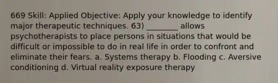 669 Skill: Applied Objective: Apply your knowledge to identify major therapeutic techniques. 63) ________ allows psychotherapists to place persons in situations that would be difficult or impossible to do in real life in order to confront and eliminate their fears. a. Systems therapy b. Flooding c. Aversive conditioning d. Virtual reality exposure therapy