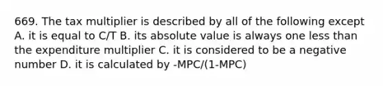 669. The tax multiplier is described by all of the following except A. it is equal to C/T B. its absolute value is always one less than the expenditure multiplier C. it is considered to be a negative number D. it is calculated by -MPC/(1-MPC)