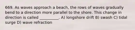 669. As waves approach a beach, the rows of waves gradually bend to a direction more parallel to the shore. This change in direction is called __________. A) longshore drift B) swash C) tidal surge D) wave refraction