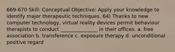 669-670 Skill: Conceptual Objective: Apply your knowledge to identify major therapeutic techniques. 64) Thanks to new computer technology, virtual reality devices permit behaviour therapists to conduct _______________ in their offices. a. free association b. transference c. exposure therapy d. unconditional positive regard