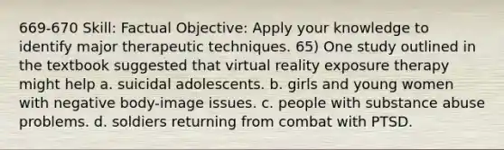 669-670 Skill: Factual Objective: Apply your knowledge to identify major therapeutic techniques. 65) One study outlined in the textbook suggested that virtual reality exposure therapy might help a. suicidal adolescents. b. girls and young women with negative body-image issues. c. people with substance abuse problems. d. soldiers returning from combat with PTSD.