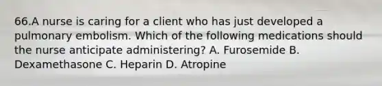 66.A nurse is caring for a client who has just developed a pulmonary embolism. Which of the following medications should the nurse anticipate administering? A. Furosemide B. Dexamethasone C. Heparin D. Atropine