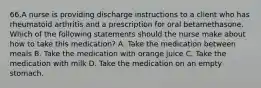 66.A nurse is providing discharge instructions to a client who has rheumatoid arthritis and a prescription for oral betamethasone. Which of the following statements should the nurse make about how to take this medication? A. Take the medication between meals B. Take the medication with orange juice C. Take the medication with milk D. Take the medication on an empty stomach.