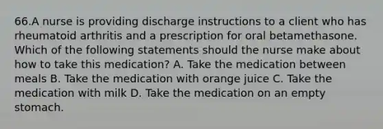 66.A nurse is providing discharge instructions to a client who has rheumatoid arthritis and a prescription for oral betamethasone. Which of the following statements should the nurse make about how to take this medication? A. Take the medication between meals B. Take the medication with orange juice C. Take the medication with milk D. Take the medication on an empty stomach.