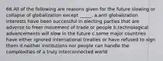 66.All of the following are reasons given for the future slowing or collapse of globalization except _____. a.anti globalization interests have been successful in electing parties that are adverse to freer movement of trade or people b.technological advancements will slow in the future c.some major countries have either ignored international treaties or have refused to sign them d.neither institutions nor people can handle the complexities of a truly interconnected world