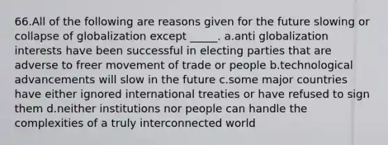 66.All of the following are reasons given for the future slowing or collapse of globalization except _____. a.anti globalization interests have been successful in electing parties that are adverse to freer movement of trade or people b.technological advancements will slow in the future c.some major countries have either ignored international treaties or have refused to sign them d.neither institutions nor people can handle the complexities of a truly interconnected world