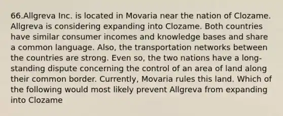 66.Allgreva Inc. is located in Movaria near the nation of Clozame. Allgreva is considering expanding into Clozame. Both countries have similar consumer incomes and knowledge bases and share a common language. Also, the transportation networks between the countries are strong. Even so, the two nations have a long-standing dispute concerning the control of an area of land along their common border. Currently, Movaria rules this land. Which of the following would most likely prevent Allgreva from expanding into Clozame