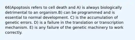 66)​Apoptosis refers to cell death and ​​A) is always biologically detrimental to an organism.​​B) can be programmed and is essential to normal development.​ C) is the accumulation of genetic errors.​ D) is a failure in the translation or transcription mechanism.​ E) is any failure of the genetic machinery to work correctly.​