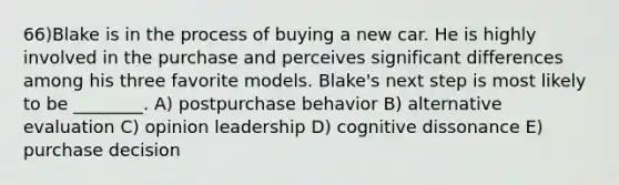 66)Blake is in the process of buying a new car. He is highly involved in the purchase and perceives significant differences among his three favorite models. Blake's next step is most likely to be ________. A) postpurchase behavior B) alternative evaluation C) opinion leadership D) cognitive dissonance E) purchase decision