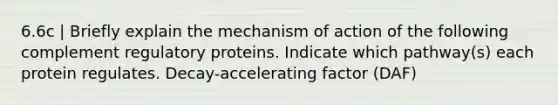 6.6c | Briefly explain the mechanism of action of the following complement regulatory proteins. Indicate which pathway(s) each protein regulates. Decay-accelerating factor (DAF)