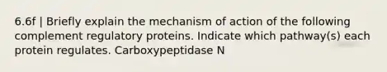 6.6f | Briefly explain the mechanism of action of the following complement regulatory proteins. Indicate which pathway(s) each protein regulates. Carboxypeptidase N