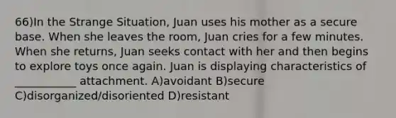 66)In the Strange Situation, Juan uses his mother as a secure base. When she leaves the room, Juan cries for a few minutes. When she returns, Juan seeks contact with her and then begins to explore toys once again. Juan is displaying characteristics of ___________ attachment. A)avoidant B)secure C)disorganized/disoriented D)resistant