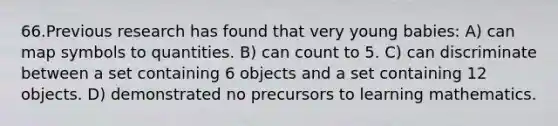 66.Previous research has found that very young babies: A) can map symbols to quantities. B) can count to 5. C) can discriminate between a set containing 6 objects and a set containing 12 objects. D) demonstrated no precursors to learning mathematics.