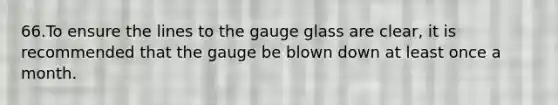 66.To ensure the lines to the gauge glass are clear, it is recommended that the gauge be blown down at least once a month.