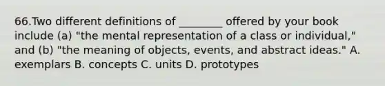 66.Two different definitions of ________ offered by your book include (a) "the mental representation of a class or individual," and (b) "the meaning of objects, events, and abstract ideas." A. exemplars B. concepts C. units D. prototypes