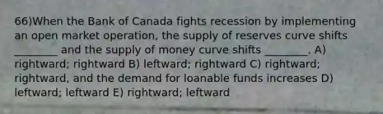 66)When the Bank of Canada fights recession by implementing an open market operation, the supply of reserves curve shifts ________ and the supply of money curve shifts ________. A) rightward; rightward B) leftward; rightward C) rightward; rightward, and the demand for loanable funds increases D) leftward; leftward E) rightward; leftward