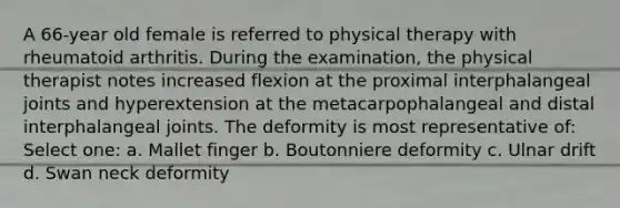 A 66-year old female is referred to physical therapy with rheumatoid arthritis. During the examination, the physical therapist notes increased flexion at the proximal interphalangeal joints and hyperextension at the metacarpophalangeal and distal interphalangeal joints. The deformity is most representative of: Select one: a. Mallet finger b. Boutonniere deformity c. Ulnar drift d. Swan neck deformity