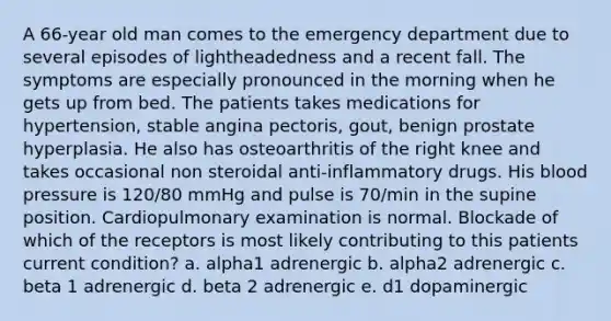 A 66-year old man comes to the emergency department due to several episodes of lightheadedness and a recent fall. The symptoms are especially pronounced in the morning when he gets up from bed. The patients takes medications for hypertension, stable angina pectoris, gout, benign prostate hyperplasia. He also has osteoarthritis of the right knee and takes occasional non steroidal anti-inflammatory drugs. His blood pressure is 120/80 mmHg and pulse is 70/min in the supine position. Cardiopulmonary examination is normal. Blockade of which of the receptors is most likely contributing to this patients current condition? a. alpha1 adrenergic b. alpha2 adrenergic c. beta 1 adrenergic d. beta 2 adrenergic e. d1 dopaminergic