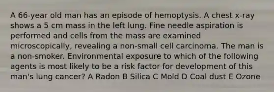 A 66-year old man has an episode of hemoptysis. A chest x-ray shows a 5 cm mass in the left lung. Fine needle aspiration is performed and cells from the mass are examined microscopically, revealing a non-small cell carcinoma. The man is a non-smoker. Environmental exposure to which of the following agents is most likely to be a risk factor for development of this man's lung cancer? A Radon B Silica C Mold D Coal dust E Ozone