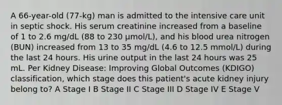 A 66-year-old (77-kg) man is admitted to the intensive care unit in septic shock. His serum creatinine increased from a baseline of 1 to 2.6 mg/dL (88 to 230 μmol/L), and his blood urea nitrogen (BUN) increased from 13 to 35 mg/dL (4.6 to 12.5 mmol/L) during the last 24 hours. His urine output in the last 24 hours was 25 mL. Per Kidney Disease: Improving Global Outcomes (KDIGO) classification, which stage does this patient's acute kidney injury belong to? A Stage I B Stage II C Stage III D Stage IV E Stage V