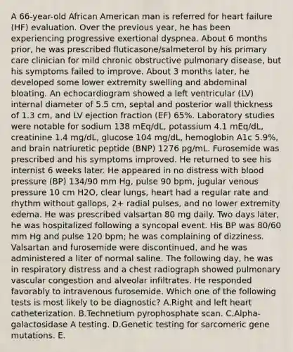 A 66-year-old African American man is referred for heart failure (HF) evaluation. Over the previous year, he has been experiencing progressive exertional dyspnea. About 6 months prior, he was prescribed fluticasone/salmeterol by his primary care clinician for mild chronic obstructive pulmonary disease, but his symptoms failed to improve. About 3 months later, he developed some lower extremity swelling and abdominal bloating. An echocardiogram showed a left ventricular (LV) internal diameter of 5.5 cm, septal and posterior wall thickness of 1.3 cm, and LV ejection fraction (EF) 65%. Laboratory studies were notable for sodium 138 mEq/dL, potassium 4.1 mEq/dL, creatinine 1.4 mg/dL, glucose 104 mg/dL, hemoglobin A1c 5.9%, and brain natriuretic peptide (BNP) 1276 pg/mL. Furosemide was prescribed and his symptoms improved. He returned to see his internist 6 weeks later. He appeared in no distress with blood pressure (BP) 134/90 mm Hg, pulse 90 bpm, jugular venous pressure 10 cm H2O, clear lungs, heart had a regular rate and rhythm without gallops, 2+ radial pulses, and no lower extremity edema. He was prescribed valsartan 80 mg daily. Two days later, he was hospitalized following a syncopal event. His BP was 80/60 mm Hg and pulse 120 bpm; he was complaining of dizziness. Valsartan and furosemide were discontinued, and he was administered a liter of normal saline. The following day, he was in respiratory distress and a chest radiograph showed pulmonary vascular congestion and alveolar infiltrates. He responded favorably to intravenous furosemide. Which one of the following tests is most likely to be diagnostic? A.Right and left heart catheterization. B.Technetium pyrophosphate scan. C.Alpha-galactosidase A testing. D.Genetic testing for sarcomeric gene mutations. E.