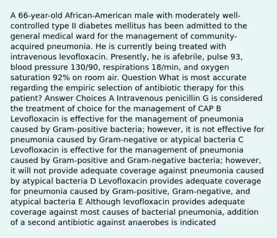 A 66-year-old African-American male with moderately well-controlled type II diabetes mellitus has been admitted to the general medical ward for the management of community-acquired pneumonia. He is currently being treated with intravenous levofloxacin. Presently, he is afebrile, pulse 93, blood pressure 130/90, respirations 18/min, and oxygen saturation 92% on room air. Question What is most accurate regarding the empiric selection of antibiotic therapy for this patient? Answer Choices A Intravenous penicillin G is considered the treatment of choice for the management of CAP B Levofloxacin is effective for the management of pneumonia caused by Gram-positive bacteria; however, it is not effective for pneumonia caused by Gram-negative or atypical bacteria C Levofloxacin is effective for the management of pneumonia caused by Gram-positive and Gram-negative bacteria; however, it will not provide adequate coverage against pneumonia caused by atypical bacteria D Levofloxacin provides adequate coverage for pneumonia caused by Gram-positive, Gram-negative, and atypical bacteria E Although levofloxacin provides adequate coverage against most causes of bacterial pneumonia, addition of a second antibiotic against anaerobes is indicated