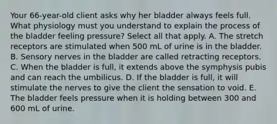 Your​ 66-year-old client asks why her bladder always feels full. What physiology must you understand to explain the process of the bladder feeling​ pressure? Select all that apply. A. The stretch receptors are stimulated when 500 mL of urine is in the bladder. B. Sensory nerves in the bladder are called retracting receptors. C. When the bladder is​ full, it extends above the symphysis pubis and can reach the umbilicus. D. If the bladder is​ full, it will stimulate the nerves to give the client the sensation to void. E. The bladder feels pressure when it is holding between 300 and 600 mL of urine.