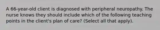 A 66-year-old client is diagnosed with peripheral neuropathy. The nurse knows they should include which of the following teaching points in the client's plan of care? (Select all that apply).