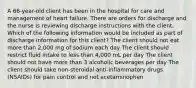 A 66-year-old client has been in the hospital for care and management of heart failure. There are orders for discharge and the nurse is reviewing discharge instructions with the client. Which of the following information would be included as part of discharge information for this client? The client should not eat more than 2,000 mg of sodium each day The client should restrict fluid intake to less than 4,000 mL per day The client should not have more than 3 alcoholic beverages per day The client should take non-steroidal anti-inflammatory drugs (NSAIDs) for pain control and not acetaminophen