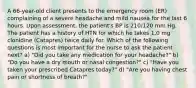 A 66-year-old client presents to the emergency room (ER) complaining of a severe headache and mild nausea for the last 6 hours. Upon assessment, the patient's BP is 210/120 mm Hg. The patient has a history of HTN for which he takes 1.0 mg clonidine (Catapres) twice daily for. Which of the following questions is most important for the nurse to ask the patient next? a) "Did you take any medication for your headache?" b) "Do you have a dry mouth or nasal congestion?" c) "Have you taken your prescribed Catapres today?" d) "Are you having chest pain or shortness of breath?"