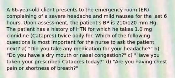 A 66-year-old client presents to the emergency room (ER) complaining of a severe headache and mild nausea for the last 6 hours. Upon assessment, the patient's BP is 210/120 mm Hg. The patient has a history of HTN for which he takes 1.0 mg clonidine (Catapres) twice daily for. Which of the following questions is most important for the nurse to ask the patient next? a) "Did you take any medication for your headache?" b) "Do you have a dry mouth or nasal congestion?" c) "Have you taken your prescribed Catapres today?" d) "Are you having chest pain or shortness of breath?"