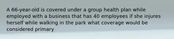 A 66-year-old is covered under a group health plan while employed with a business that has 40 employees if she injures herself while walking in the park what coverage would be considered primary