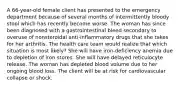 A 66-year-old female client has presented to the emergency department because of several months of intermittently bloody stool which has recently become worse. The woman has since been diagnosed with a gastrointestinal bleed secondary to overuse of nonsteroidal anti-inflammatory drugs that she takes for her arthritis. The health care team would realize that which situation is most likely? She will have iron-deficiency anemia due to depletion of iron stores. She will have delayed reticulocyte release. The woman has depleted blood volume due to her ongoing blood loss. The client will be at risk for cardiovascular collapse or shock.