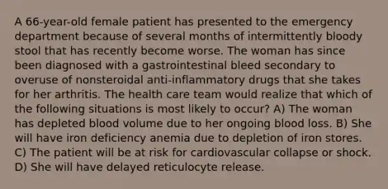 A 66-year-old female patient has presented to the emergency department because of several months of intermittently bloody stool that has recently become worse. The woman has since been diagnosed with a gastrointestinal bleed secondary to overuse of nonsteroidal anti-inflammatory drugs that she takes for her arthritis. The health care team would realize that which of the following situations is most likely to occur? A) The woman has depleted blood volume due to her ongoing blood loss. B) She will have iron deficiency anemia due to depletion of iron stores. C) The patient will be at risk for cardiovascular collapse or shock. D) She will have delayed reticulocyte release.